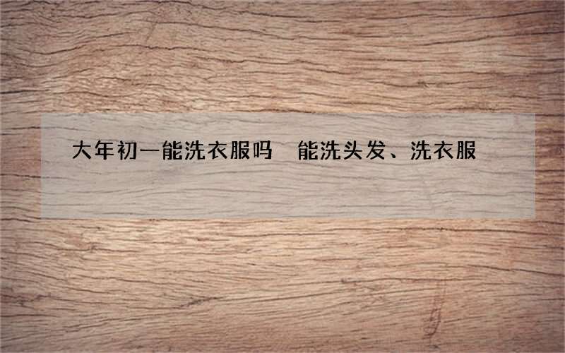 大年初一能洗衣服吗 能洗头发、洗衣服